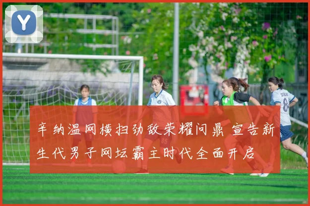 辛纳温网横扫劲敌荣耀问鼎 宣告新生代男子网坛霸主时代全面开启